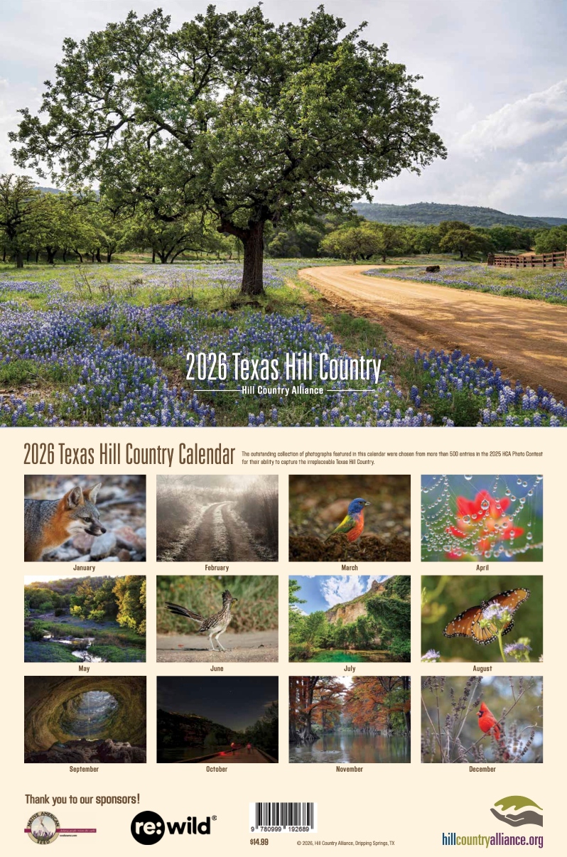 Product Description: Order the 2026 Hill Country Calendar TODAY</br></br>HCA's annual Texas Hill Country Calendar features imagery from the 2026 Hill Country Photo Contest, highlights the beauty of the region, and provides an informative resource on Hill Country conservation. HCA hopes that the calendar will inspire residents to learn more about the environment and biology of the Texas Hill Country and to become involved in protecting the natural resources of this special region. Read more about the calendar and the photography included in our press release linked here.</br></br>Dimensions: 9in x 12in</br></br>Note: Please allowat least 1 weekfor delivery!</br></br>*If you have questions about your order, you can email info@hillcountryalliance.org but remember - please be kind! We are a small team focused primarily on education and the Hill Country Calendar is an annual labor of love. We work with several local businesses to print and mail calendars and appreciate your ongoing patience and support.*</br></br>Bulk Orders</br></br>For orders of 7+ calendars, please contact sydney@hillcountryalliance.org for bulk pricing options. In some cases, pick-up can be arranged to avoid added shipping costs.</br> 2026 Calendar